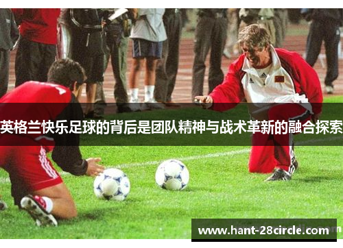 英格兰快乐足球的背后是团队精神与战术革新的融合探索