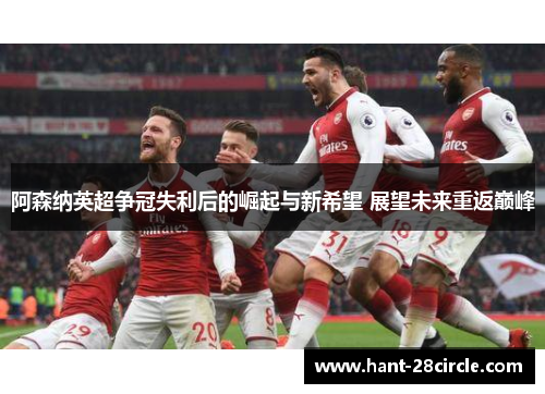阿森纳英超争冠失利后的崛起与新希望 展望未来重返巅峰