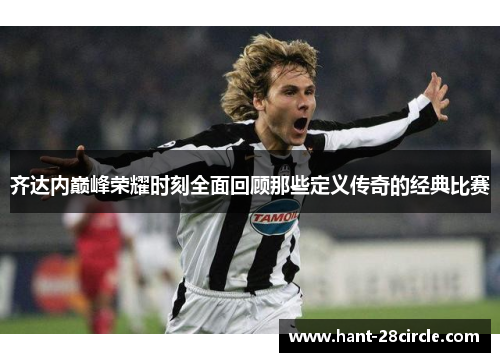 齐达内巅峰荣耀时刻全面回顾那些定义传奇的经典比赛