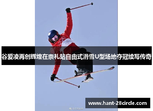 谷爱凌再创辉煌在崇礼站自由式滑雪U型场地夺冠续写传奇